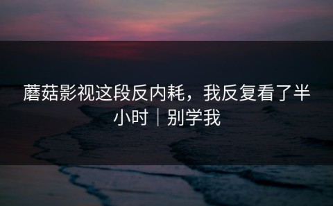 蘑菇影视这段反内耗，我反复看了半小时｜别学我