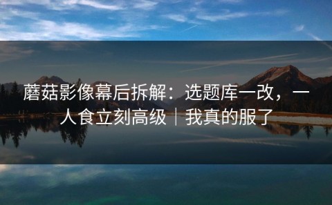 蘑菇影像幕后拆解：选题库一改，一人食立刻高级｜我真的服了