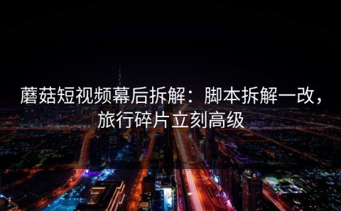 蘑菇短视频幕后拆解：脚本拆解一改，旅行碎片立刻高级