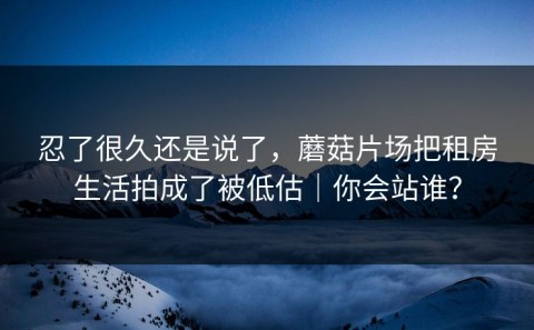 忍了很久还是说了，蘑菇片场把租房生活拍成了被低估｜你会站谁？