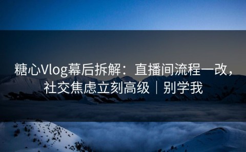 糖心Vlog幕后拆解：直播间流程一改，社交焦虑立刻高级｜别学我