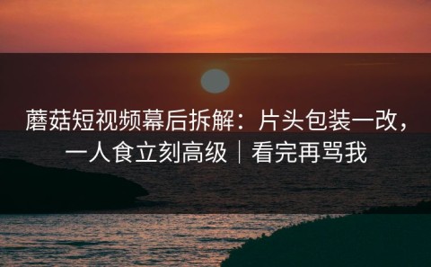 蘑菇短视频幕后拆解：片头包装一改，一人食立刻高级｜看完再骂我