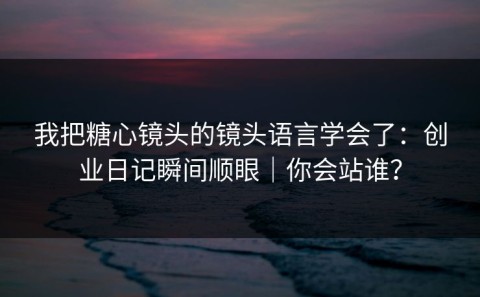 我把糖心镜头的镜头语言学会了：创业日记瞬间顺眼｜你会站谁？