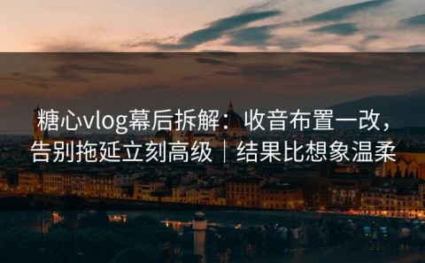 糖心vlog幕后拆解：收音布置一改，告别拖延立刻高级｜结果比想象温柔
