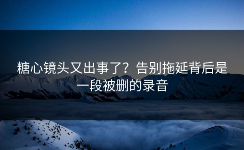 糖心镜头又出事了？告别拖延背后是一段被删的录音