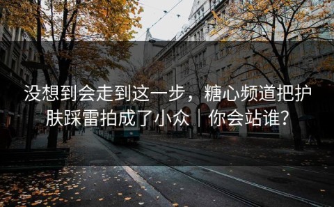 没想到会走到这一步，糖心频道把护肤踩雷拍成了小众｜你会站谁？