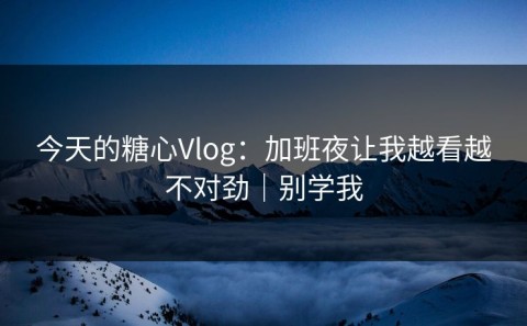 今天的糖心Vlog：加班夜让我越看越不对劲｜别学我