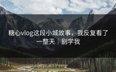 糖心vlog这段小城故事，我反复看了一整天｜别学我