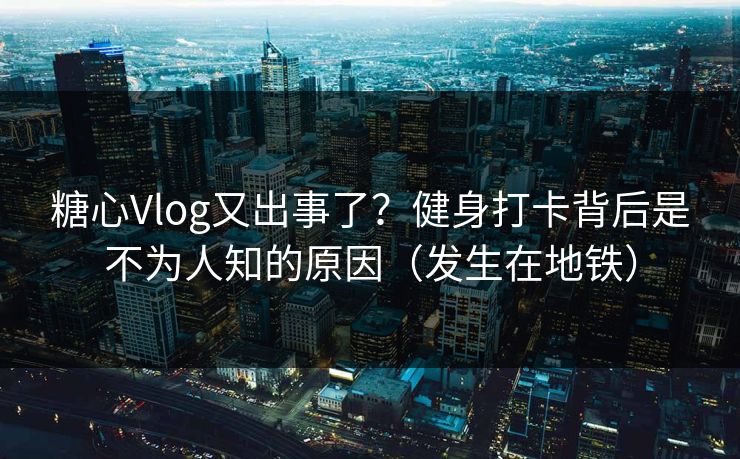 糖心Vlog又出事了？健身打卡背后是不为人知的原因（发生在地铁）
