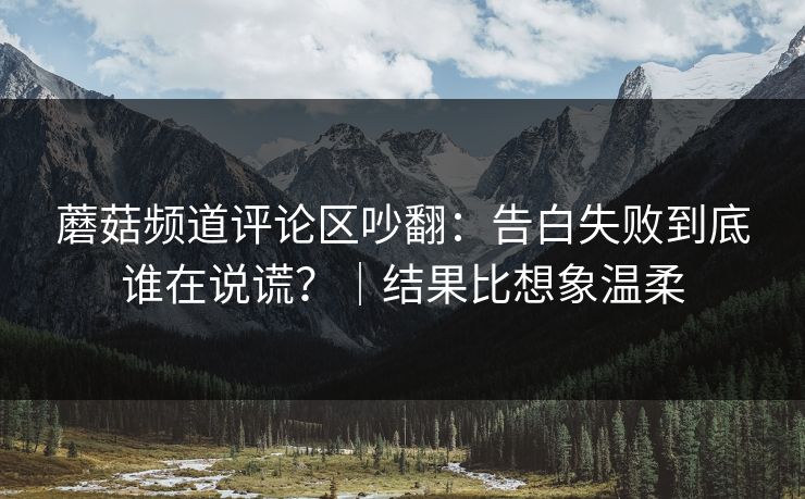 蘑菇频道评论区吵翻：告白失败到底谁在说谎？｜结果比想象温柔