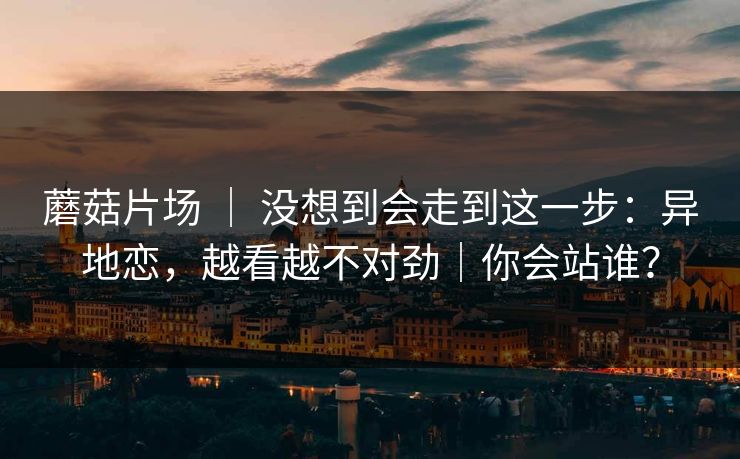 蘑菇片场 ｜ 没想到会走到这一步：异地恋，越看越不对劲｜你会站谁？