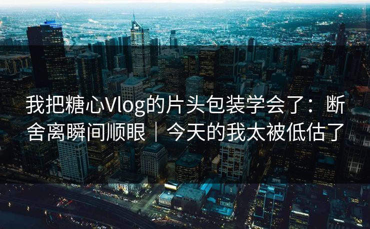 我把糖心Vlog的片头包装学会了：断舍离瞬间顺眼｜今天的我太被低估了