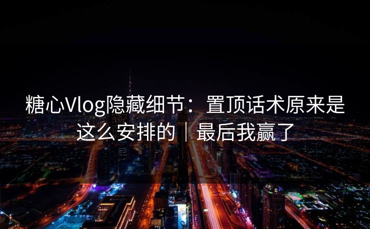 糖心Vlog隐藏细节：置顶话术原来是这么安排的｜最后我赢了