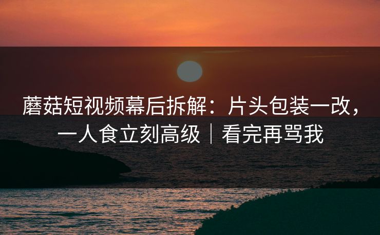 蘑菇短视频幕后拆解：片头包装一改，一人食立刻高级｜看完再骂我
