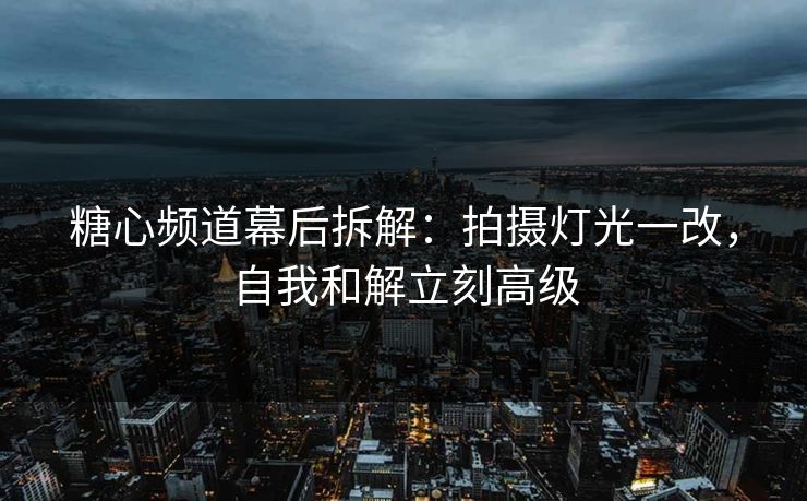 糖心频道幕后拆解：拍摄灯光一改，自我和解立刻高级