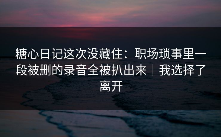 糖心日记这次没藏住：职场琐事里一段被删的录音全被扒出来｜我选择了离开