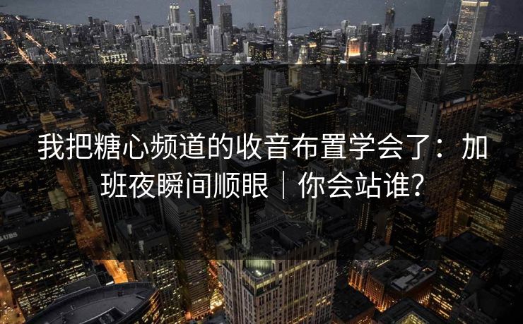 我把糖心频道的收音布置学会了：加班夜瞬间顺眼｜你会站谁？