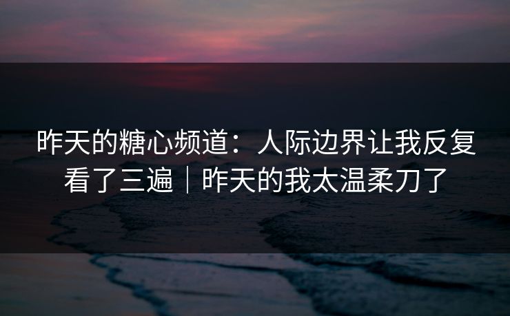 昨天的糖心频道：人际边界让我反复看了三遍｜昨天的我太温柔刀了
