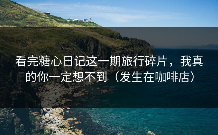 看完糖心日记这一期旅行碎片，我真的你一定想不到（发生在咖啡店）