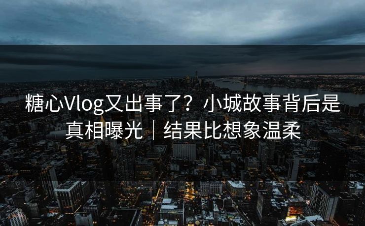 糖心Vlog又出事了？小城故事背后是真相曝光｜结果比想象温柔