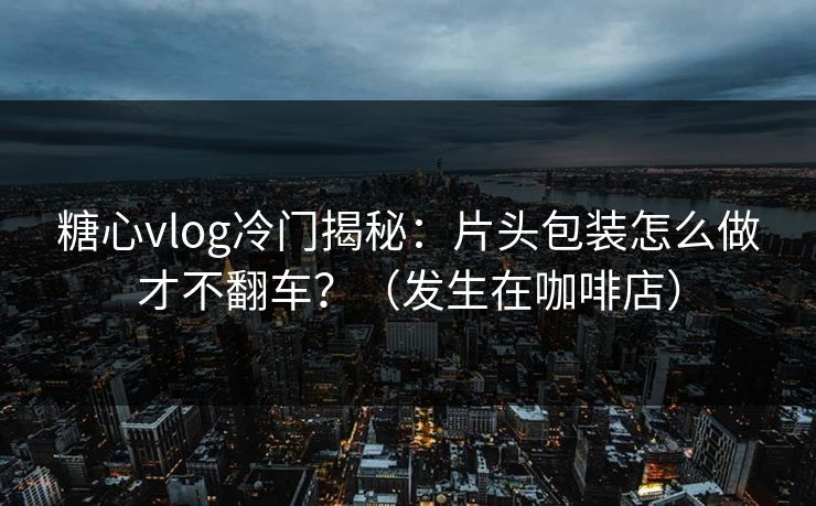 糖心vlog冷门揭秘：片头包装怎么做才不翻车？（发生在咖啡店）