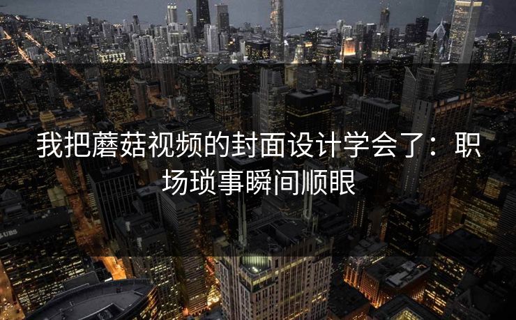 我把蘑菇视频的封面设计学会了：职场琐事瞬间顺眼