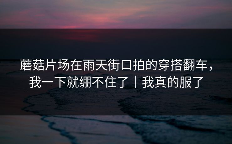蘑菇片场在雨天街口拍的穿搭翻车，我一下就绷不住了｜我真的服了