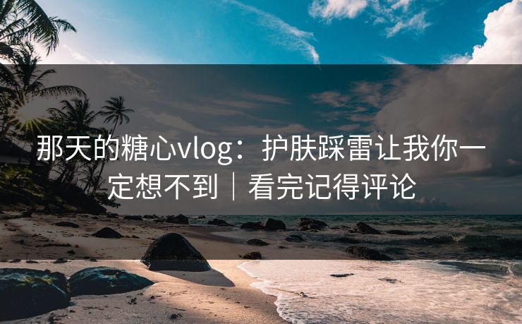 那天的糖心vlog：护肤踩雷让我你一定想不到｜看完记得评论