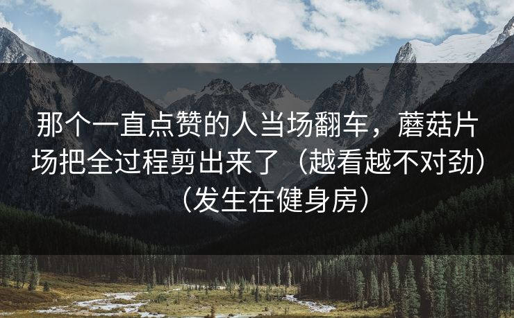 那个一直点赞的人当场翻车，蘑菇片场把全过程剪出来了（越看越不对劲）（发生在健身房）