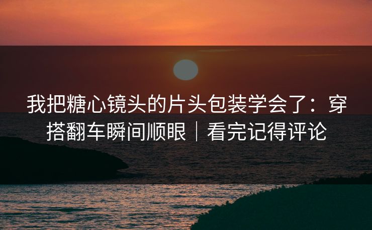 我把糖心镜头的片头包装学会了：穿搭翻车瞬间顺眼｜看完记得评论