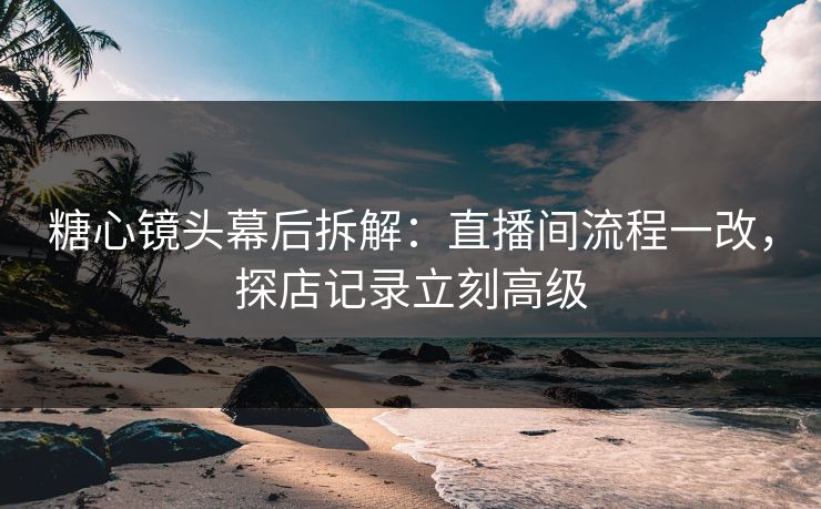 糖心镜头幕后拆解：直播间流程一改，探店记录立刻高级