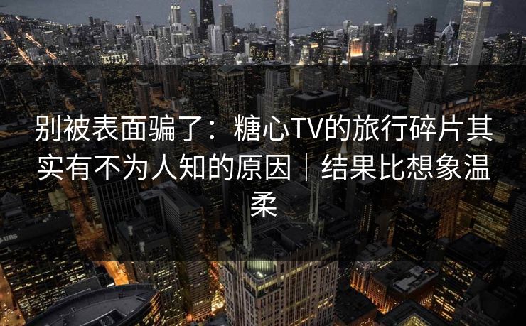 别被表面骗了：糖心TV的旅行碎片其实有不为人知的原因｜结果比想象温柔