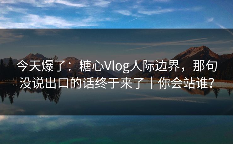 今天爆了：糖心Vlog人际边界，那句没说出口的话终于来了｜你会站谁？