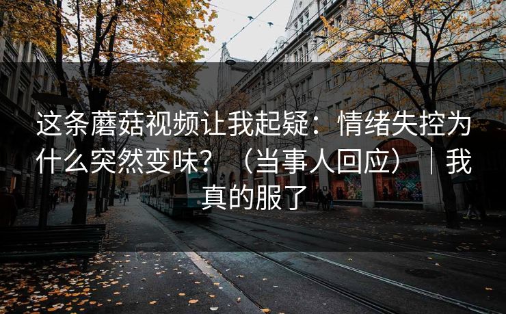 这条蘑菇视频让我起疑：情绪失控为什么突然变味？（当事人回应）｜我真的服了