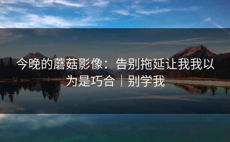 今晚的蘑菇影像：告别拖延让我我以为是巧合｜别学我
