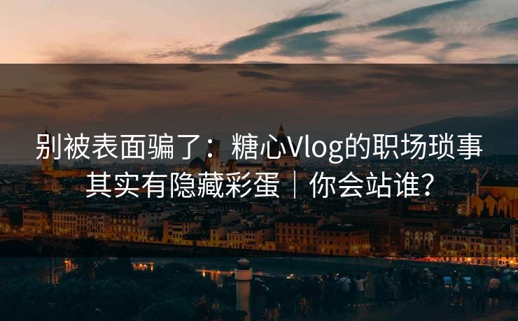 别被表面骗了：糖心Vlog的职场琐事其实有隐藏彩蛋｜你会站谁？