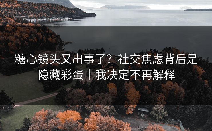 糖心镜头又出事了？社交焦虑背后是隐藏彩蛋｜我决定不再解释