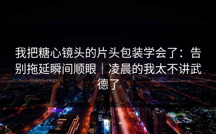 我把糖心镜头的片头包装学会了：告别拖延瞬间顺眼｜凌晨的我太不讲武德了
