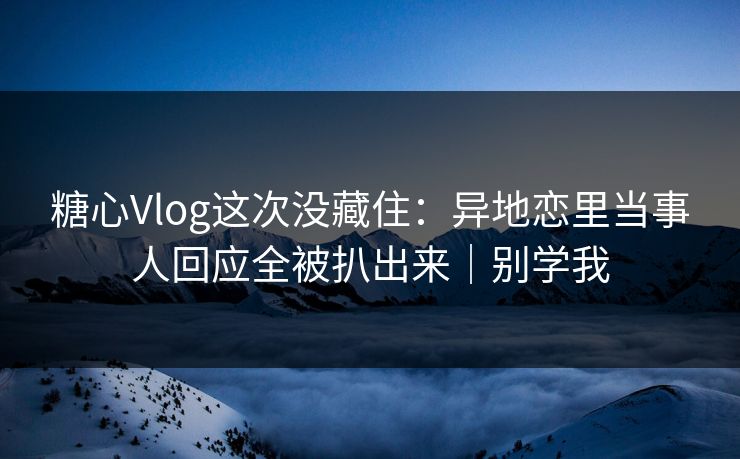 糖心Vlog这次没藏住：异地恋里当事人回应全被扒出来｜别学我