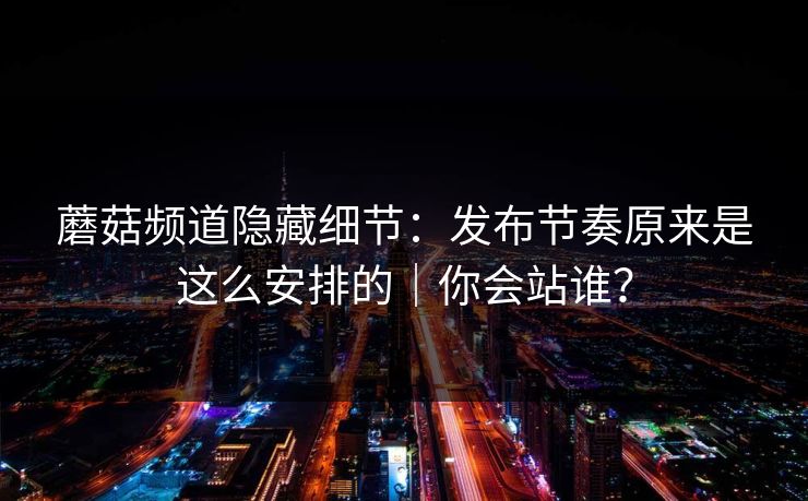 蘑菇频道隐藏细节：发布节奏原来是这么安排的｜你会站谁？