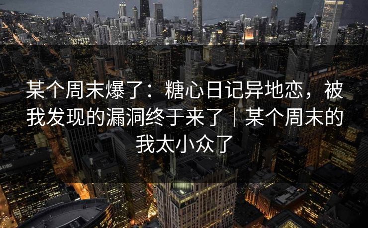 某个周末爆了：糖心日记异地恋，被我发现的漏洞终于来了｜某个周末的我太小众了