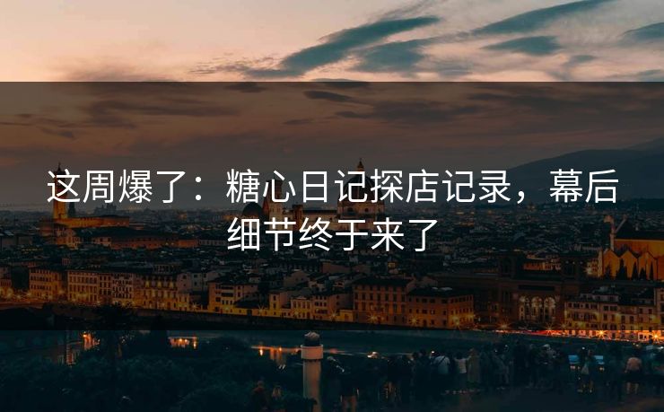 这周爆了：糖心日记探店记录，幕后细节终于来了