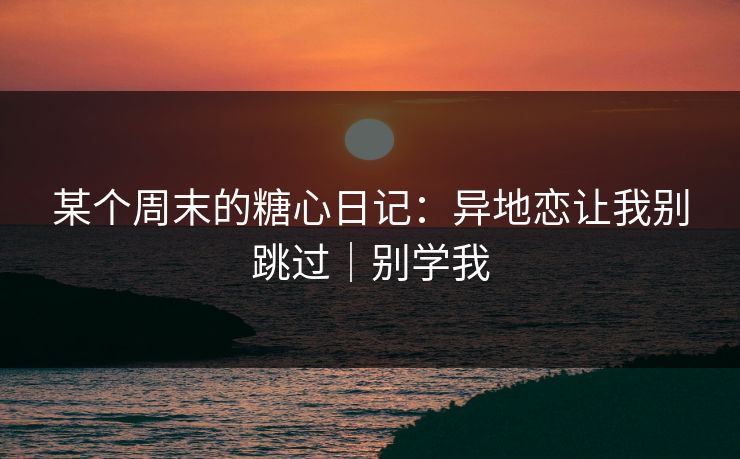某个周末的糖心日记：异地恋让我别跳过｜别学我