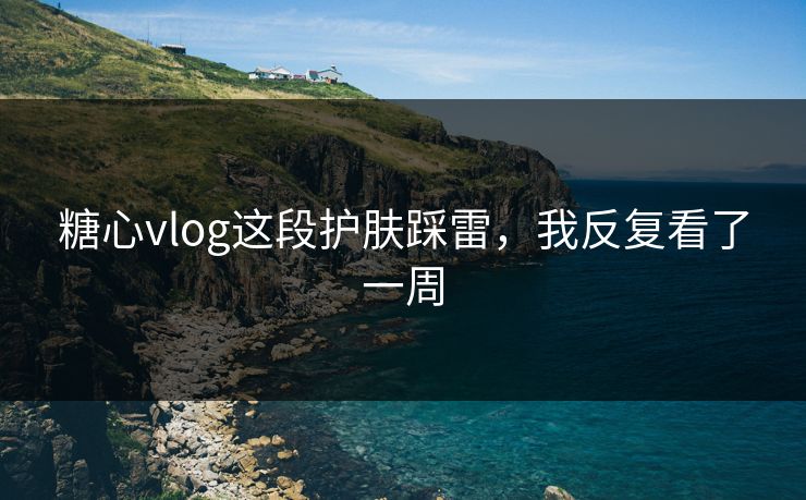 糖心vlog这段护肤踩雷，我反复看了一周