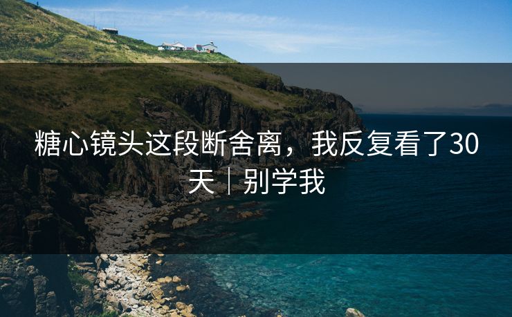 糖心镜头这段断舍离，我反复看了30天｜别学我