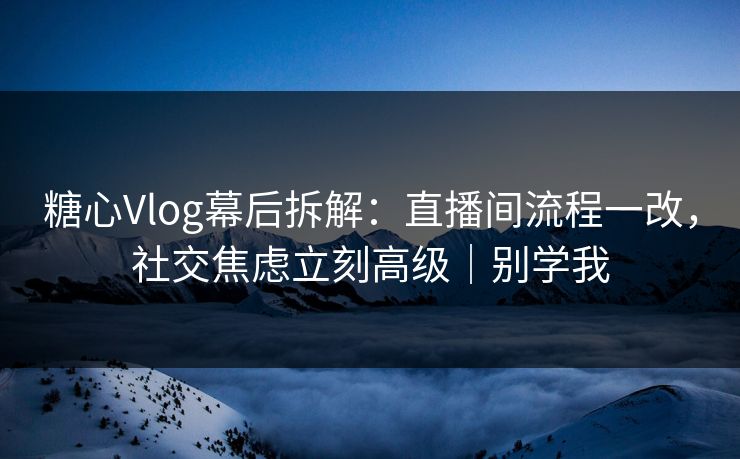 糖心Vlog幕后拆解：直播间流程一改，社交焦虑立刻高级｜别学我