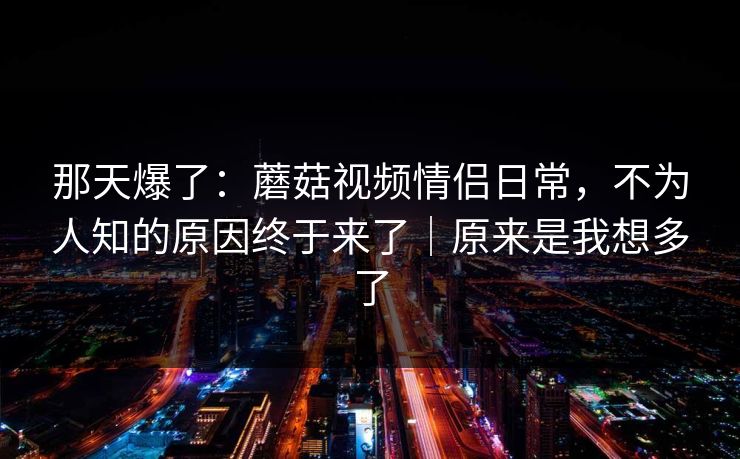 那天爆了：蘑菇视频情侣日常，不为人知的原因终于来了｜原来是我想多了