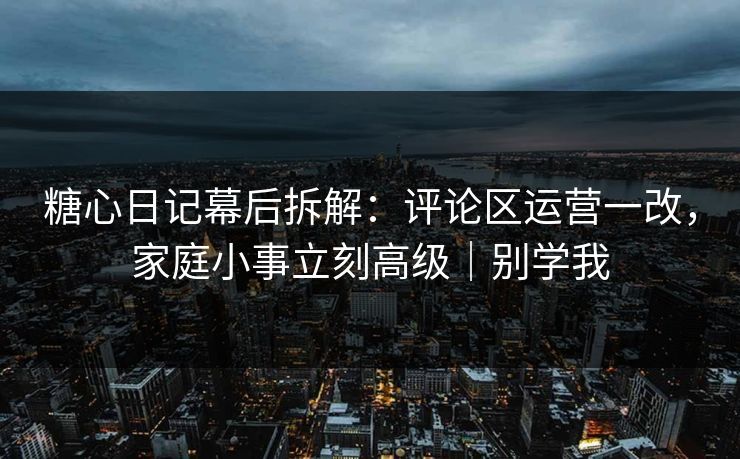 糖心日记幕后拆解：评论区运营一改，家庭小事立刻高级｜别学我