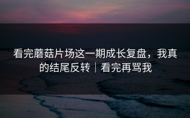 看完蘑菇片场这一期成长复盘，我真的结尾反转｜看完再骂我