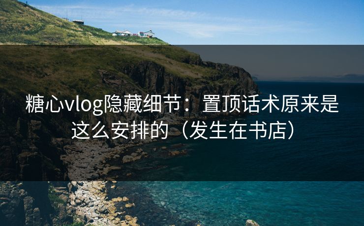 糖心vlog隐藏细节：置顶话术原来是这么安排的（发生在书店）